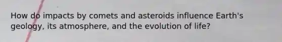 How do impacts by comets and asteroids influence Earth's geology, its atmosphere, and the evolution of life?