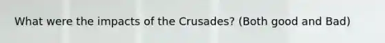 What were the impacts of the Crusades? (Both good and Bad)