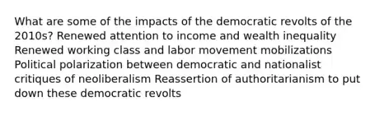 What are some of the impacts of the democratic revolts of the 2010s? Renewed attention to income and wealth inequality Renewed working class and labor movement mobilizations Political polarization between democratic and nationalist critiques of neoliberalism Reassertion of authoritarianism to put down these democratic revolts