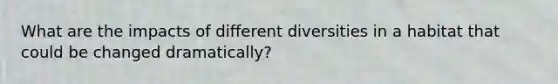 What are the impacts of different diversities in a habitat that could be changed dramatically?