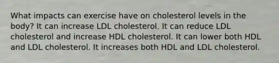 What impacts can exercise have on cholesterol levels in the body? It can increase LDL cholesterol. It can reduce LDL cholesterol and increase HDL cholesterol. It can lower both HDL and LDL cholesterol. It increases both HDL and LDL cholesterol.