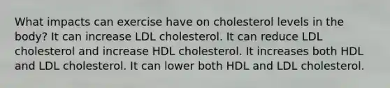 What impacts can exercise have on cholesterol levels in the body? It can increase LDL cholesterol. It can reduce LDL cholesterol and increase HDL cholesterol. It increases both HDL and LDL cholesterol. It can lower both HDL and LDL cholesterol.