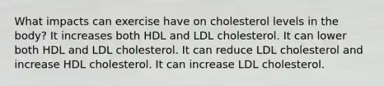 What impacts can exercise have on cholesterol levels in the body? It increases both HDL and LDL cholesterol. It can lower both HDL and LDL cholesterol. It can reduce LDL cholesterol and increase HDL cholesterol. It can increase LDL cholesterol.