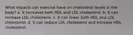 What impacts can exercise have on cholesterol levels in the body? a. It increases both HDL and LDL cholesterol. b. It can increase LDL cholesterol. c. It can lower both HDL and LDL cholesterol. d. It can reduce LDL cholesterol and increase HDL cholesterol.