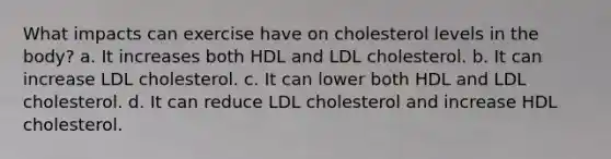 What impacts can exercise have on cholesterol levels in the body? a. It increases both HDL and LDL cholesterol. b. It can increase LDL cholesterol. c. It can lower both HDL and LDL cholesterol. d. It can reduce LDL cholesterol and increase HDL cholesterol.