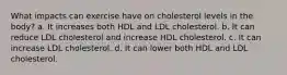 What impacts can exercise have on cholesterol levels in the body? a. It increases both HDL and LDL cholesterol. b. It can reduce LDL cholesterol and increase HDL cholesterol. c. It can increase LDL cholesterol. d. It can lower both HDL and LDL cholesterol.