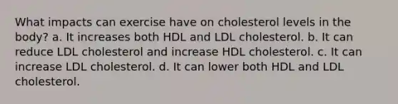 What impacts can exercise have on cholesterol levels in the body? a. It increases both HDL and LDL cholesterol. b. It can reduce LDL cholesterol and increase HDL cholesterol. c. It can increase LDL cholesterol. d. It can lower both HDL and LDL cholesterol.