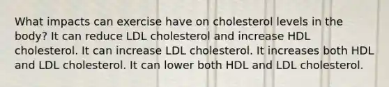 What impacts can exercise have on cholesterol levels in the body? It can reduce LDL cholesterol and increase HDL cholesterol. It can increase LDL cholesterol. It increases both HDL and LDL cholesterol. It can lower both HDL and LDL cholesterol.