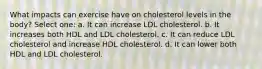 What impacts can exercise have on cholesterol levels in the body? Select one: a. It can increase LDL cholesterol. b. It increases both HDL and LDL cholesterol. c. It can reduce LDL cholesterol and increase HDL cholesterol. d. It can lower both HDL and LDL cholesterol.