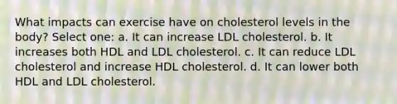 What impacts can exercise have on cholesterol levels in the body? Select one: a. It can increase LDL cholesterol. b. It increases both HDL and LDL cholesterol. c. It can reduce LDL cholesterol and increase HDL cholesterol. d. It can lower both HDL and LDL cholesterol.