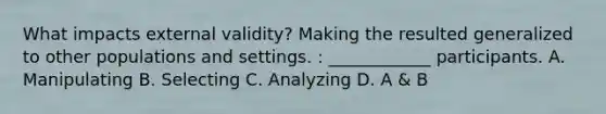 What impacts external validity? Making the resulted generalized to other populations and settings. : ____________ participants. A. Manipulating B. Selecting C. Analyzing D. A & B