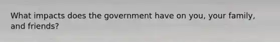 What impacts does the government have on you, your family, and friends?