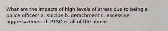 What are the impacts of high levels of stress due to being a police officer? a. suicide b. detachment c. excessive aggressiveness d. PTSD e. all of the above