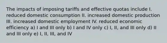 The impacts of imposing tariffs and effective quotas include I. reduced domestic consumption II. increased domestic production III. increased domestic employment IV. reduced economic efficiency a) I and III only b) I and IV only c) I, II, and III only d) II and III only e) I, II, III, and IV