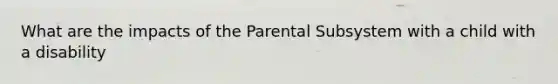 What are the impacts of the Parental Subsystem with a child with a disability