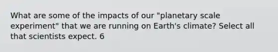 What are some of the impacts of our "planetary scale experiment" that we are running on Earth's climate? Select all that scientists expect. 6