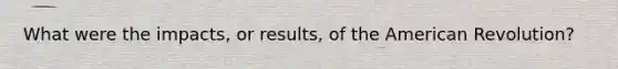 What were the impacts, or results, of the American Revolution?