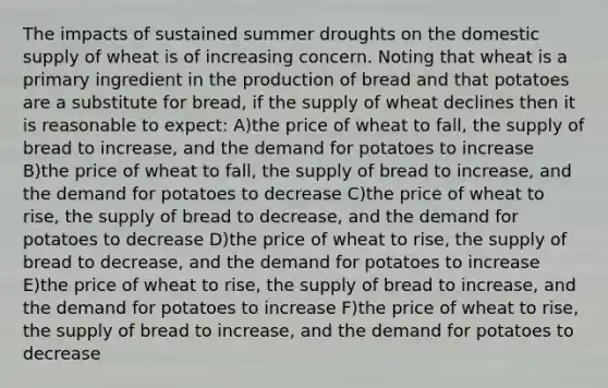 The impacts of sustained summer droughts on the domestic supply of wheat is of increasing concern. Noting that wheat is a primary ingredient in the production of bread and that potatoes are a substitute for bread, if the supply of wheat declines then it is reasonable to expect: A)the price of wheat to fall, the supply of bread to increase, and the demand for potatoes to increase B)the price of wheat to fall, the supply of bread to increase, and the demand for potatoes to decrease C)the price of wheat to rise, the supply of bread to decrease, and the demand for potatoes to decrease D)the price of wheat to rise, the supply of bread to decrease, and the demand for potatoes to increase E)the price of wheat to rise, the supply of bread to increase, and the demand for potatoes to increase F)the price of wheat to rise, the supply of bread to increase, and the demand for potatoes to decrease