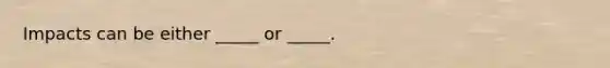 Impacts can be either _____ or _____.
