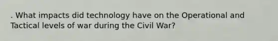 . What impacts did technology have on the Operational and Tactical levels of war during the Civil War?