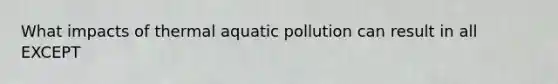 What impacts of thermal aquatic pollution can result in all EXCEPT