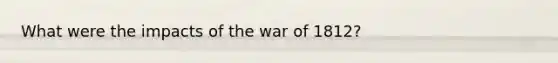 What were the impacts of the war of 1812?