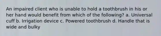 An impaired client who is unable to hold a toothbrush in his or her hand would benefit from which of the following? a. Universal cuff b. Irrigation device c. Powered toothbrush d. Handle that is wide and bulky