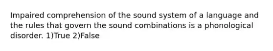 Impaired comprehension of the sound system of a language and the rules that govern the sound combinations is a phonological disorder. 1)True 2)False