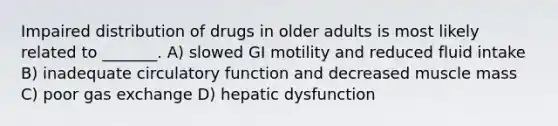 Impaired distribution of drugs in older adults is most likely related to _______. A) slowed GI motility and reduced fluid intake B) inadequate circulatory function and decreased muscle mass C) poor gas exchange D) hepatic dysfunction