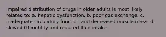 Impaired distribution of drugs in older adults is most likely related to: a. hepatic dysfunction. b. poor gas exchange. c. inadequate circulatory function and decreased muscle mass. d. slowed GI motility and reduced fluid intake.