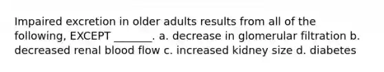 Impaired excretion in older adults results from all of the following, EXCEPT _______. a. decrease in glomerular filtration b. decreased renal blood flow c. increased kidney size d. diabetes