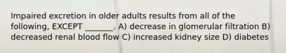 Impaired excretion in older adults results from all of the following, EXCEPT _______. A) decrease in glomerular filtration B) decreased renal blood flow C) increased kidney size D) diabetes