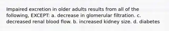 Impaired excretion in older adults results from all of the following, EXCEPT: a. decrease in glomerular filtration. c. decreased renal blood flow. b. increased kidney size. d. diabetes