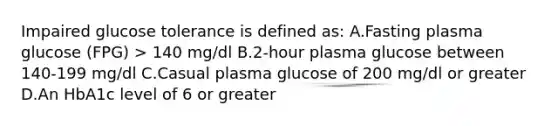 Impaired glucose tolerance is defined as: A.Fasting plasma glucose (FPG) > 140 mg/dl B.2-hour plasma glucose between 140-199 mg/dl C.Casual plasma glucose of 200 mg/dl or greater D.An HbA1c level of 6 or greater