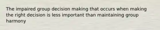 The impaired group decision making that occurs when making the right decision is less important than maintaining group harmony