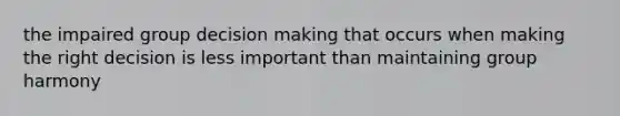 the impaired group decision making that occurs when making the right decision is less important than maintaining group harmony