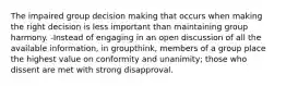 The impaired group decision making that occurs when making the right decision is less important than maintaining group harmony. -Instead of engaging in an open discussion of all the available information, in groupthink, members of a group place the highest value on conformity and unanimity; those who dissent are met with strong disapproval.