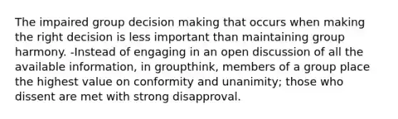 The impaired group decision making that occurs when making the right decision is less important than maintaining group harmony. -Instead of engaging in an open discussion of all the available information, in groupthink, members of a group place the highest value on conformity and unanimity; those who dissent are met with strong disapproval.