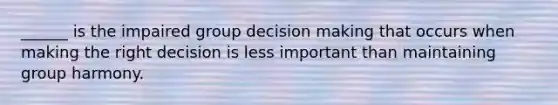 ______ is the impaired group decision making that occurs when making the right decision is less important than maintaining group harmony.