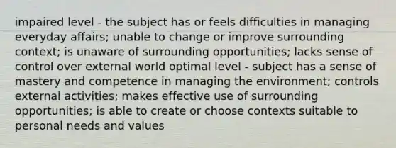 impaired level - the subject has or feels difficulties in managing everyday affairs; unable to change or improve surrounding context; is unaware of surrounding opportunities; lacks sense of control over external world optimal level - subject has a sense of mastery and competence in managing the environment; controls external activities; makes effective use of surrounding opportunities; is able to create or choose contexts suitable to personal needs and values