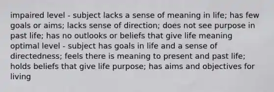 impaired level - subject lacks a sense of meaning in life; has few goals or aims; lacks sense of direction; does not see purpose in past life; has no outlooks or beliefs that give life meaning optimal level - subject has goals in life and a sense of directedness; feels there is meaning to present and past life; holds beliefs that give life purpose; has aims and objectives for living