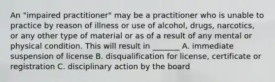 An "impaired practitioner" may be a practitioner who is unable to practice by reason of illness or use of alcohol, drugs, narcotics, or any other type of material or as of a result of any mental or physical condition. This will result in _______ A. immediate suspension of license B. disqualification for license, certificate or registration C. disciplinary action by the board