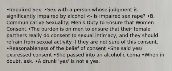 •Impaired Sex: •Sex with a person whose judgment is significantly impaired by alcohol <- Is impaired sex rape? •B. Communicative Sexuality: Men's Duty to Ensure that Women Consent •The burden is on men to ensure that their female partners really do consent to sexual intimacy, and they should refrain from sexual activity if they are not sure of this consent. •Reasonableness of the belief of consent •She said yes/ expressed consent •She passed into an alcoholic coma •When in doubt, ask. •A drunk 'yes' is not a yes.