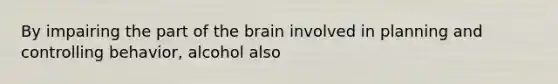 By impairing the part of the brain involved in planning and controlling behavior, alcohol also