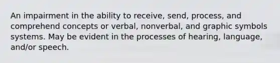 An impairment in the ability to receive, send, process, and comprehend concepts or verbal, nonverbal, and graphic symbols systems. May be evident in the processes of hearing, language, and/or speech.