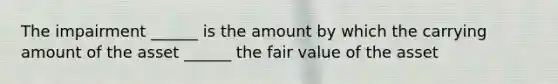 The impairment ______ is the amount by which the carrying amount of the asset ______ the fair value of the asset