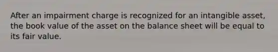 After an impairment charge is recognized for an intangible asset, the book value of the asset on the balance sheet will be equal to its fair value.