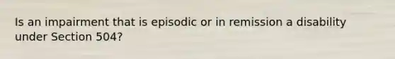 Is an impairment that is episodic or in remission a disability under Section 504?