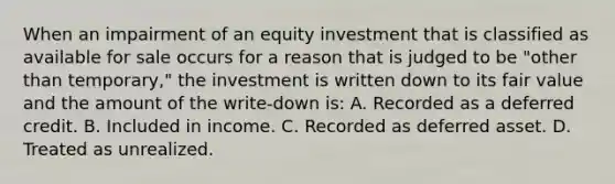 When an impairment of an equity investment that is classified as available for sale occurs for a reason that is judged to be "other than temporary," the investment is written down to its fair value and the amount of the write-down is: A. Recorded as a deferred credit. B. Included in income. C. Recorded as deferred asset. D. Treated as unrealized.