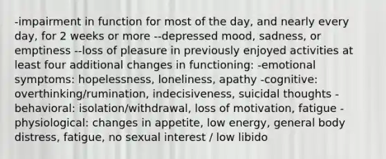 -impairment in function for most of the day, and nearly every day, for 2 weeks or more --depressed mood, sadness, or emptiness --loss of pleasure in previously enjoyed activities at least four additional changes in functioning: -emotional symptoms: hopelessness, loneliness, apathy -cognitive: overthinking/rumination, indecisiveness, suicidal thoughts -behavioral: isolation/withdrawal, loss of motivation, fatigue -physiological: changes in appetite, low energy, general body distress, fatigue, no sexual interest / low libido